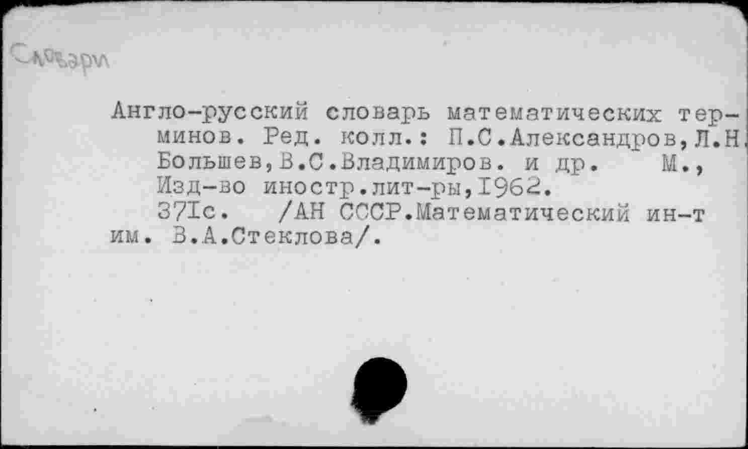 ﻿Англо-русский словарь математических терминов. Ред. колл.: П.С.Александров,Л.Н Большев,В.С.Владимиров. и др. ~ М., Изд-во иностр.лит-ры, 1962.
371с. /АН СССР.Математический ин-т им. В.А.Стеклова/.